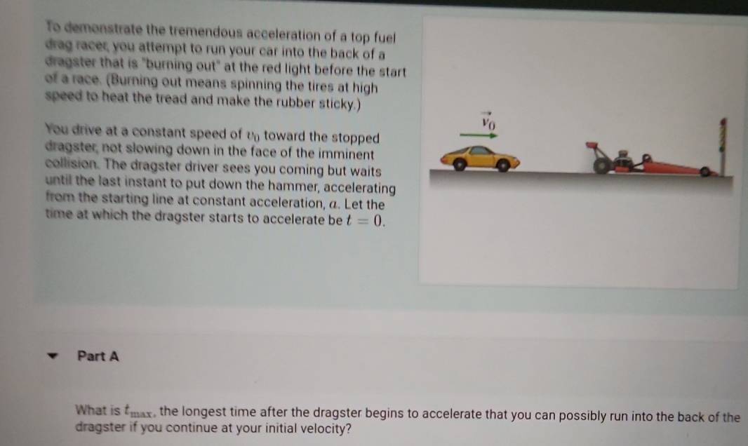 To demonstrate the tremendous acceleration of a top fuel 
drag racer, you attempt to run your car into the back of a 
dragster that is "burning out" at the red light before the start 
of a race. (Burning out means spinning the tires at high 
speed to heat the tread and make the rubber sticky.)
vector v_0
You drive at a constant speed of υtoward the stopped 
dragster, not slowing down in the face of the imminent 
collision. The dragster driver sees you coming but waits 
until the last instant to put down the hammer, accelerating 
from the starting line at constant acceleration, a. Let the 
time at which the dragster starts to accelerate be t=0. 
Part A 
What is t_max , the longest time after the dragster begins to accelerate that you can possibly run into the back of the 
dragster if you continue at your initial velocity?