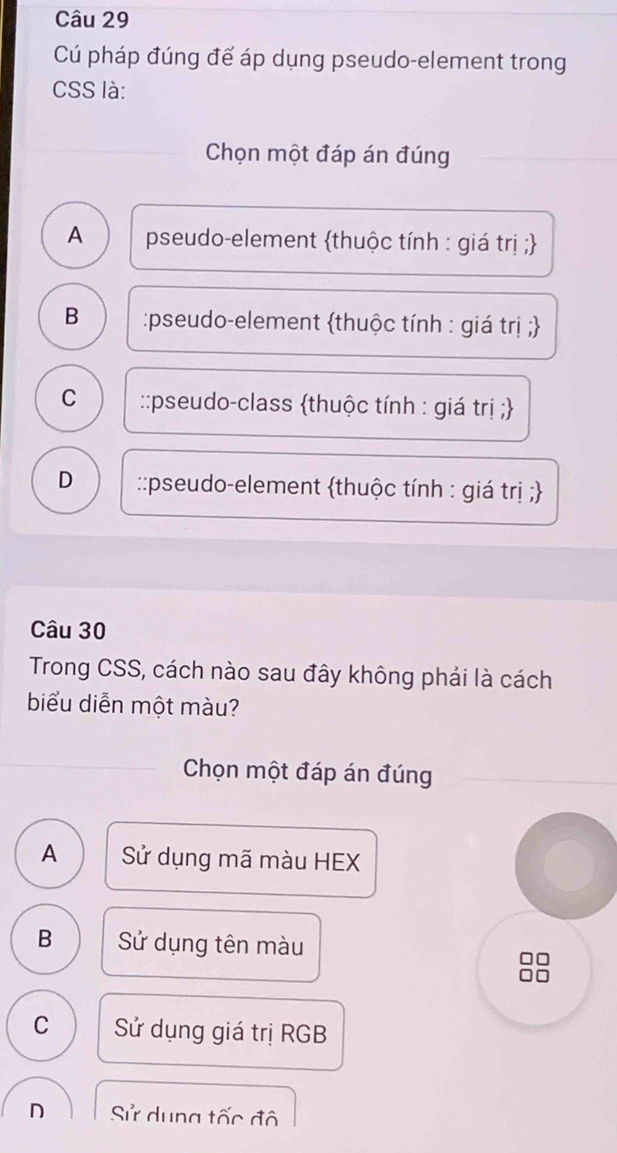 Cú pháp đúng để áp dụng pseudo-element trong
CSS là:
Chọn một đáp án đúng
A pseudo-element thuộc tính : giá trị ;
B :pseudo-element thuộc tính : giá trị ;
C ::pseudo-class thuộc tính : giá trị ;
D ::pseudo-element thuộc tính : giá trị ;
Câu 30
Trong CSS, cách nào sau đây không phải là cách
biểu diễn một màu?
Chọn một đáp án đúng
A Sử dụng mã màu HEX
B Sử dụng tên màu
C Sử dụng giá trị RGB
D Sử dung tốc đô