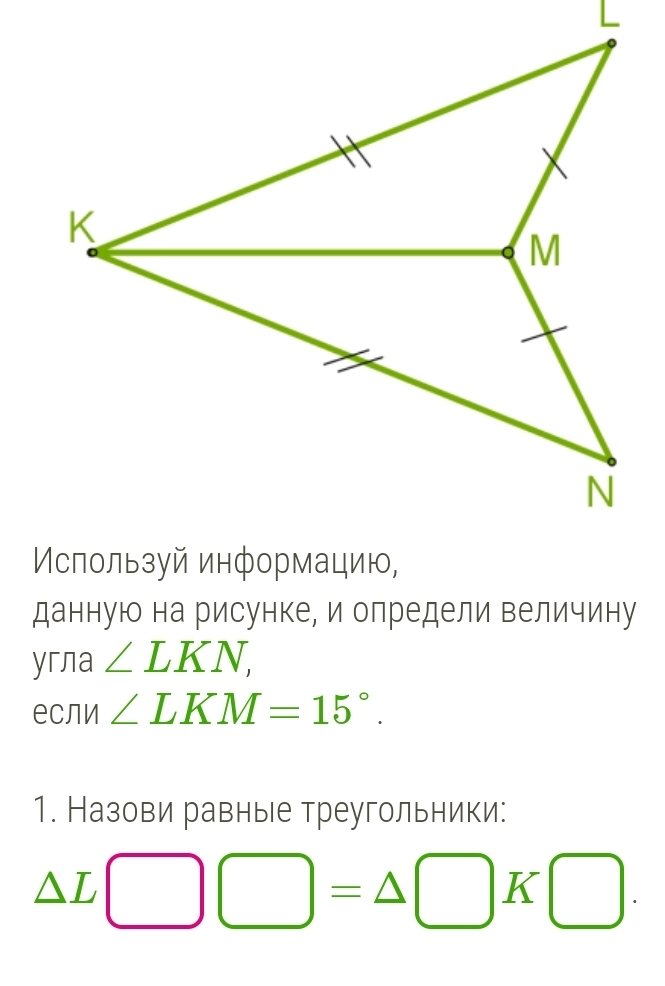 данную на рисунке, и определи величину 
yглa ∠ LKN, 
если ∠ LKM=15°. 
1. Назови равные треугольники:
△ L□ □ =△ □ K□.