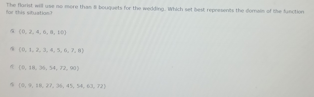 The florist will use no more than 8 bouquets for the wedding. Which set best represents the domain of the function
for this situation?
 0,2,4,6,8,10
 0,1,2,3,4,5,6,7,8
C  0,18,36,54,72,90
 0,9,18,27,36,45,54,63,72