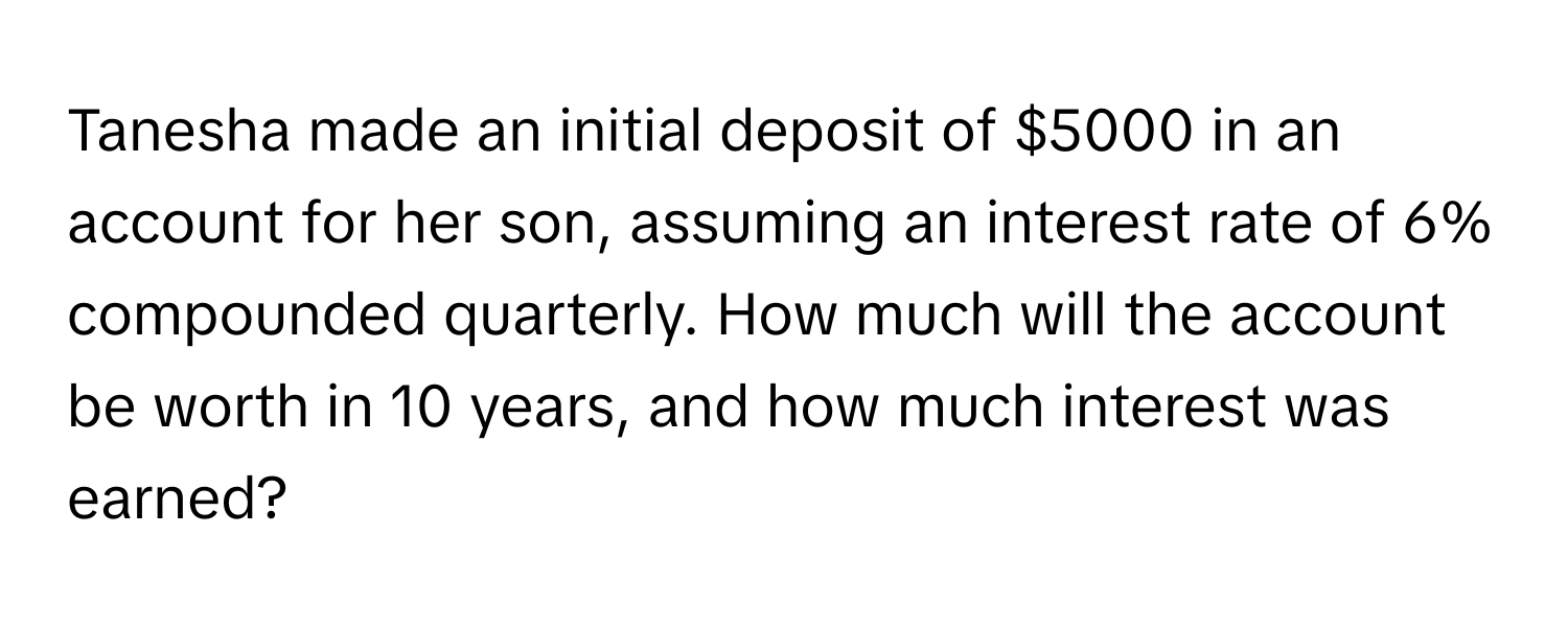 Tanesha made an initial deposit of $5000 in an account for her son, assuming an interest rate of 6% compounded quarterly. How much will the account be worth in 10 years, and how much interest was earned?