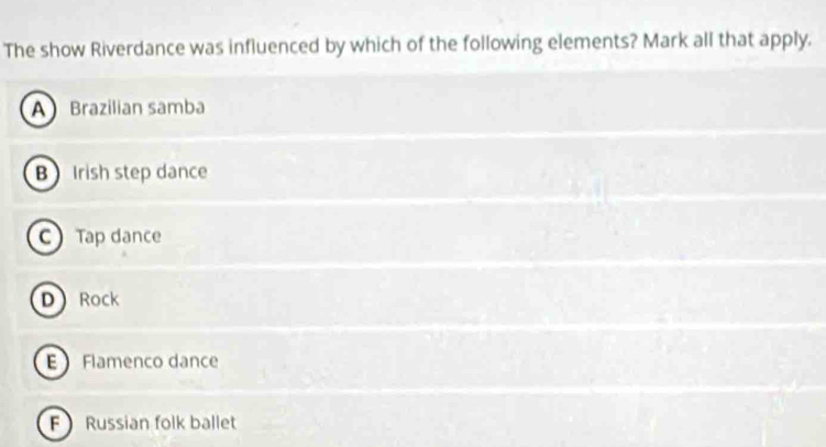 The show Riverdance was influenced by which of the following elements? Mark all that apply.
A Brazilian samba
B Irish step dance
C Tap dance
D Rock
E Flamenco dance
F Russian folk ballet