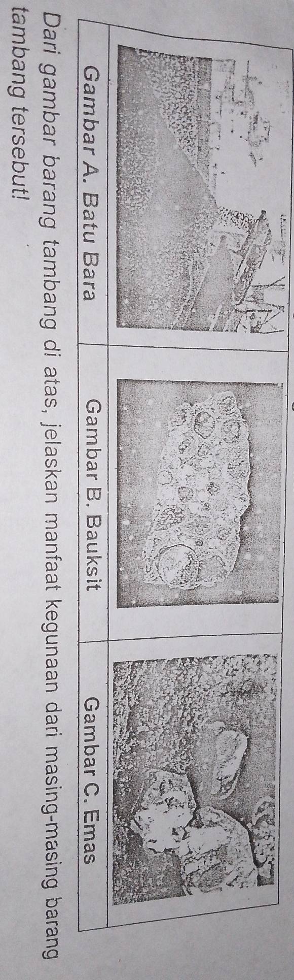Gambar A. Batu Bara Gambar B. Bauksit Gambar C. Emas 
Dari gambar barang tambang di atas, jelaskan manfaat kegunaan dari masing-masing barang 
tambang tersebut!