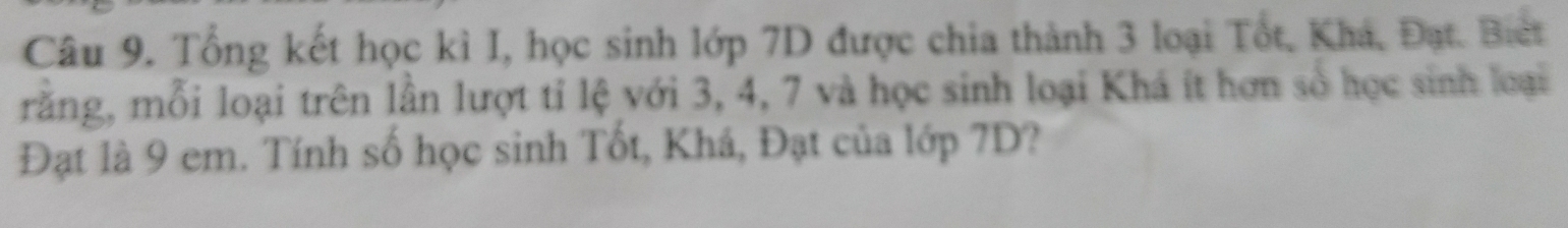 Tổng kết học kỉ I, học sinh lớp 7D được chia thành 3 loại Tốt, Khá, Đạt. Biet 
răng, mỗi loại trên lần lượt tỉ lệ với 3, 4, 7 và học sinh loại Khá ít hơn số học sinh loại 
Đạt là 9 em. Tính số học sinh Tốt, Khá, Đạt của lớp 7D?