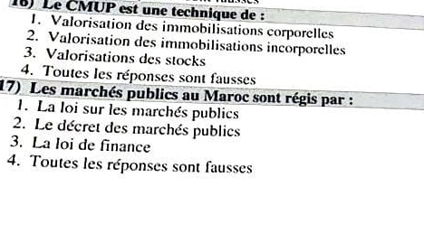 Le ČMUP est une technique de :
1. Valorisation des immobilisations corporelles
2. Valorisation des immobilisations incorporelles
3. Valorisations des stocks
4. Toutes les réponses sont fausses
17) Les marchés publics au Maroc sont régis par :
1. La loi sur les marchés publics
2. Le décret des marchés publics
3. La loi de finance
4. Toutes les réponses sont fausses