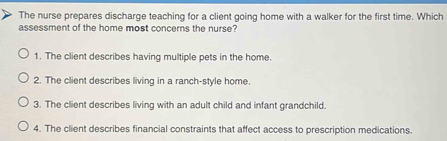 The nurse prepares discharge teaching for a client going home with a walker for the first time. Which
assessment of the home most concerns the nurse?
1. The client describes having multiple pets in the home.
2. The client describes living in a ranch-style home.
3. The client describes living with an adult child and infant grandchild.
4. The client describes financial constraints that affect access to prescription medications.