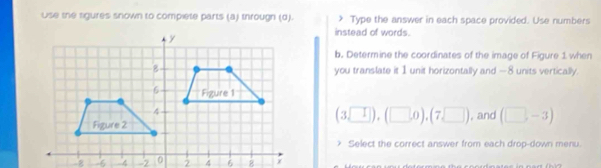 Use the sigures snown to compiete parts (a) througn (d). Type the answer in each space provided. Use numbers 
instead of words. 
b. Determine the coordinates of the image of Figure 1 when 
you translate it 1 unit horizontally and —8 units vertically.
(3sqrt()),(□ ,0),(7,□ )
, and (□ ,-3)
? Select the correct answer from each drop-down menu.
-64