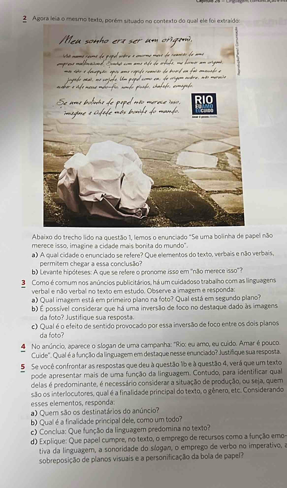 Agora leia o mesmo texto, porém situado no contexto do qual ele foi extraído:
Abaixo do trecho lido na questão 1, lemos o enunciado "Se uma bolinha de papel não
merece isso, imagine a cidade mais bonita do mundo".
a) A qual cidade o enunciado se refere? Que elementos do texto, verbais e não verbais,
permitem chegar a essa conclusão?
b) Levante hipóteses: A que se refere o pronome isso em “não merece isso”?
3 Como é comum nos anúncios publicitários, há um cuidadoso trabalho com as linguagens
verbal e não verbal no texto em estudo. Observe a imagem e responda:
a) Qual imagem está em primeiro plano na foto? Qual está em segundo plano?
b) É possível considerar que há uma inversão de foco no destaque dado às imagens
da foto? Justifique sua resposta.
c) Qual é o efeito de sentido provocado por essa inversão de foco entre os dois planos
da foto?
4 No anúncio, aparece o slogan de uma campanha: "Rio: eu amo, eu cuido. Amar é pouco.
Cuide". Qual é a função da linguagem em destaque nesse enunciado? Justifique sua resposta.
5 Se você confrontar as respostas que deu à questão 1b e à questão 4, verá que um texto
pode apresentar mais de uma função da linguagem. Contudo, para identificar qual
delas é predominante, é necessário considerar a situação de produção, ou seja, quem
são os interlocutores, qual é a finalidade principal do texto, o gênero, etc. Considerando
esses elementos, responda:
a) Quem são os destinatários do anúncio?
b) Qualéa finalidade principal dele, como um todo?
c) Conclua: Que função da linguagem predomina no texto?
d) Explique: Que papel cumpre, no texto, o emprego de recursos como a função emo-
tiva da linguagem, a sonoridade do slogan, o emprego de verbo no imperativo, a
sobreposição de planos visuais e a personificação da bola de papel?