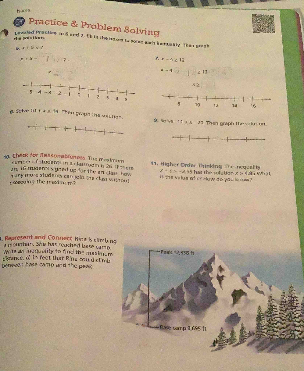 Name. 
B Practice & Problem Solving 
the solutions. 
Leveled Practice In 6 and 7, fill in the boxes to solve each inequality. Then graph 
6. x+5<7</tex>
x+5- 7
7. x-4≥ 12
x
x-4 ≥ 12
× > 
8. Solve 10+x≥ 14. Then graph the solution. 9. Solve -11≥ x-20. Then graph the solution. 
10. Check for Reasonableness The maximum 11. Higher Order Thinking The inequality 
number of students in a classroom is 26. If there x+c>-2.55 has the solution x>4.85 What 
are 16 students signed up for the art class, how is the value of c? How do you know? 
many more students can join the class without 
exceeding the maximum? 
. Represent and Connect Rina is climbing 
a mountain. She has reached base camp. 
Write an inequality to find the maximum 
distance, d, in feet that Rina could climb 
between base camp and the peak.