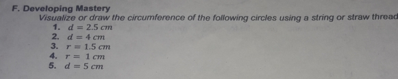 Developing Mastery
Visualize or draw the circumference of the following circles using a string or straw threa
1. d=2.5 cm
2. d=4 cm
3. r=1.5 cm
4. r= 1 cm
5. d=5 cm