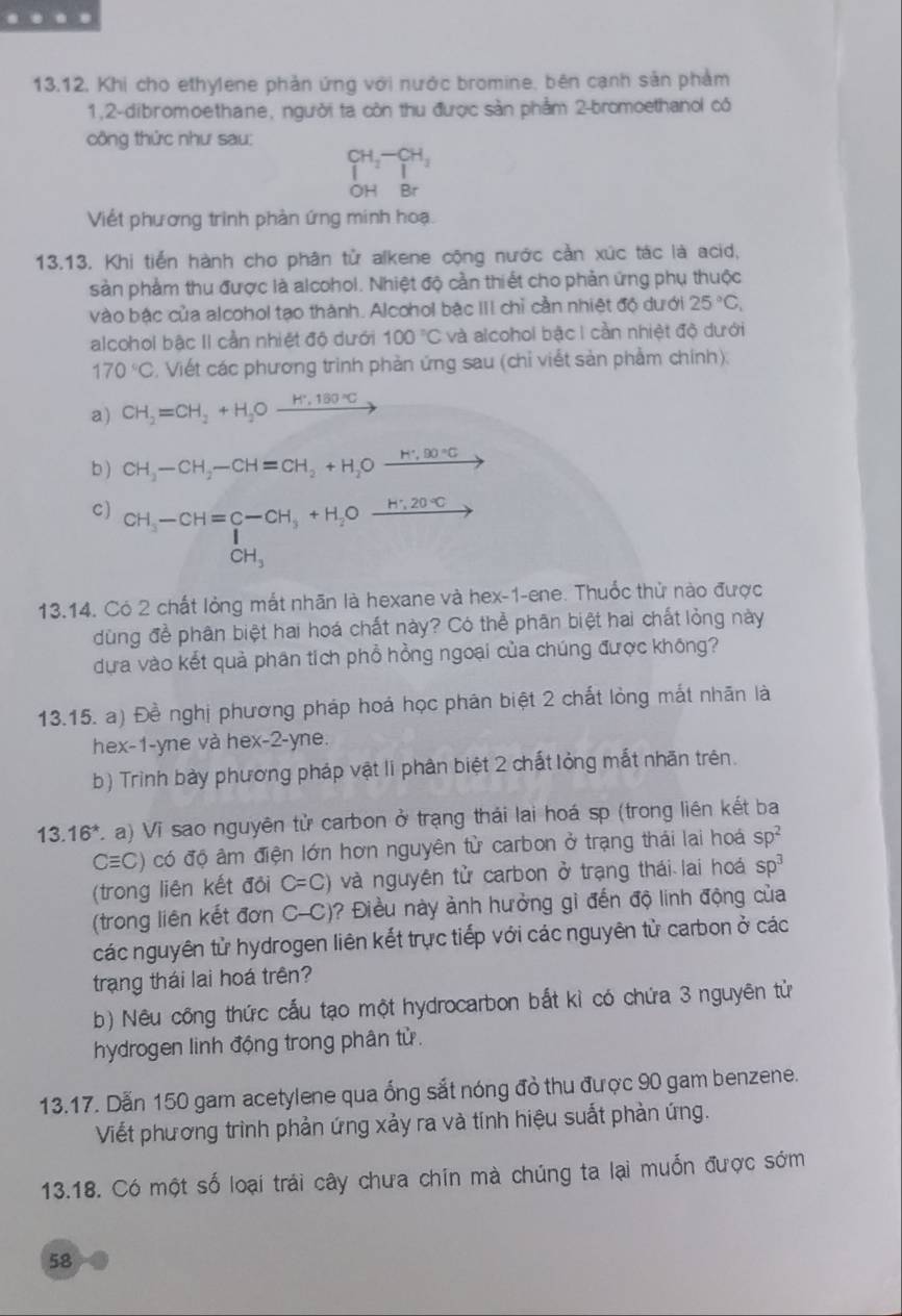 Khi cho ethylene phản ứng với nước bromine, bên cạnh sản phảm
1,2-dibromoethane, người ta còn thu được sản phẩm 2-bromoethanol có
công thức như sau:
_1^((CH_2)-CH_3)
OH Br
Viết phương trinh phản ứng minh hoạ.
13.13. Khi tiền hành cho phân tử alkene cộng nước cản xức tác là acid,
sản phẩm thu được là alcohol. Nhiệt độ cần thiết cho phản ứng phụ thuộc
vào bậc của alcohol tạo thành. Alcohol bắc III chỉ cần nhiệt độ dưới 25°C,
alcohol bậc II cần nhiệt độ dưới 100°C và alcohol bậc I cần nhiệt độ dưới
170°C. Viết các phương trình phản ứng sau (chỉ viết sản phầm chính):
a) CH_2=CH_2+H_2Oxrightarrow H^.180°C
b ) CH_3-CH_2-CH=CH_2+H_2Oxrightarrow H^+,90°C
C) beginarrayr CH_3-CH=C-CH_3+H_2Oxrightarrow H· 2O-C CH_3endarray
13.14. Có 2 chất lỏng mắt nhãn là hexane và hex-1-ene. Thuốc thử nào được
dùng để phân biệt hai hoá chất này? Có thể phân biệt hai chất lỏng này
dựa vào kết quả phân tích phổ hồng ngoại của chúng được không?
13.15. a) Đề nghị phương pháp hoá học phân biệt 2 chất lồng mắt nhãn là
hex-1-yne và hex-2-yne.
b) Trình bày phương pháp vật li phân biệt 2 chất lỏng mắt nhãn trên.
13.16^* C.a) Vi sao nguyên tử carbon ở trạng thái lai hoá sp (trong liên kết ba
Cequiv C) có độ âm điện lớn hơn nguyên tử carbon ở trạng thái lai hoá sp^2
(trong liên kết đôi C=C) và nguyên tử carbon ở trạng thái lai hoá sp^3
(trong liên kết đơn C-C) ? Điều này ảnh hưởng gi đến độ linh động của
các nguyên tử hydrogen liên kết trực tiếp với các nguyên từ carbon ở các
trạng thái lai hoá trên?
b) Nêu công thức cấu tạo một hydrocarbon bắt kỉ có chứa 3 nguyên tử
hydrogen linh động trong phân tử.
13.17. Dẫn 150 gam acetylene qua ống sắt nóng đồ thu được 90 gam benzene.
Viết phương trình phản ứng xảy ra và tính hiệu suất phản ứng.
13.18. Có một số loại trái cây chưa chín mà chúng ta lại muốn được sớm
58