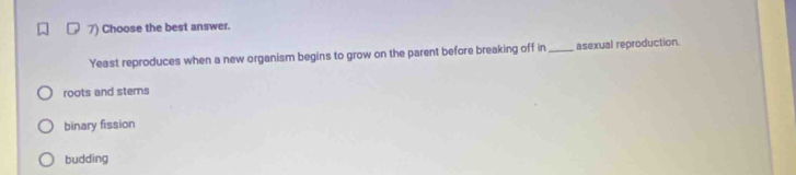 Choose the best answer.
Yeast reproduces when a new organism begins to grow on the parent before breaking off in_ asexual reproduction.
roots and stems
binary fission
budding