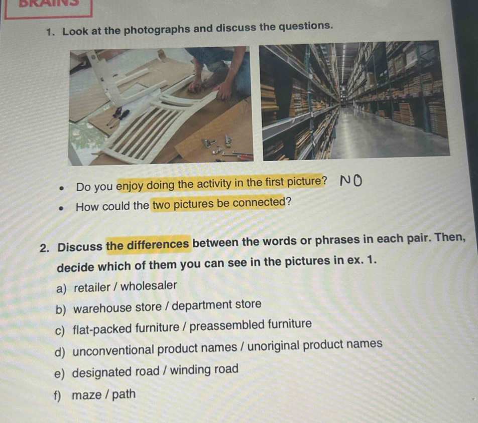 DRAINS
1. Look at the photographs and discuss the questions.
Do you enjoy doing the activity in the first picture? NO
How could the two pictures be connected?
2. Discuss the differences between the words or phrases in each pair. Then,
decide which of them you can see in the pictures in ex. 1.
a) retailer / wholesaler
b) warehouse store / department store
c) flat-packed furniture / preassembled furniture
d) unconventional product names / unoriginal product names
e) designated road / winding road
f) maze / path