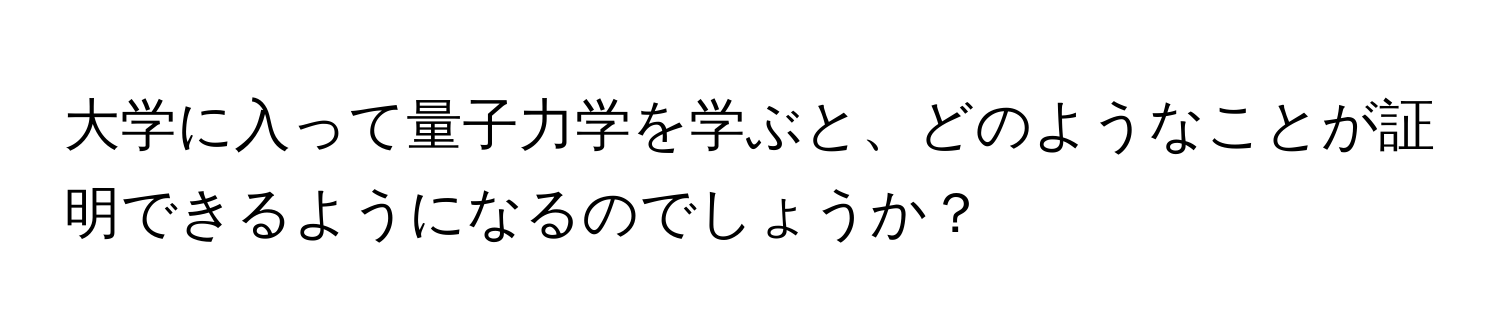 大学に入って量子力学を学ぶと、どのようなことが証明できるようになるのでしょうか？