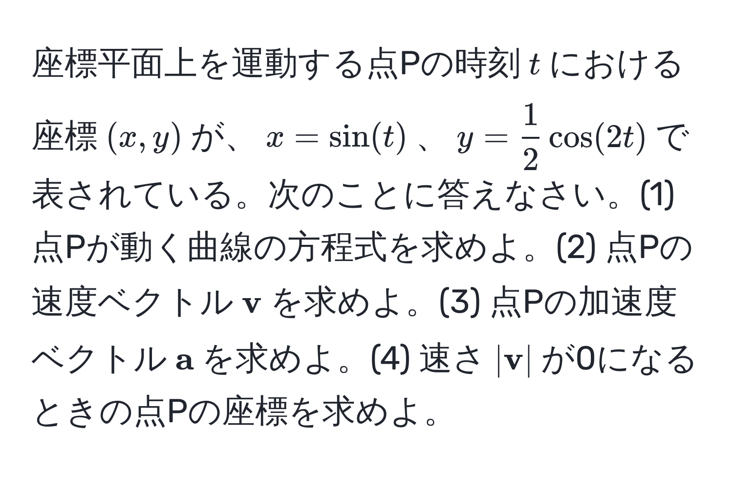 座標平面上を運動する点Pの時刻$t$における座標$(x, y)$が、$x = sin(t)$、$y =  1/2  cos(2t)$で表されている。次のことに答えなさい。(1) 点Pが動く曲線の方程式を求めよ。(2) 点Pの速度ベクトル$ v$を求めよ。(3) 点Pの加速度ベクトル$ a$を求めよ。(4) 速さ$| v|$が0になるときの点Pの座標を求めよ。