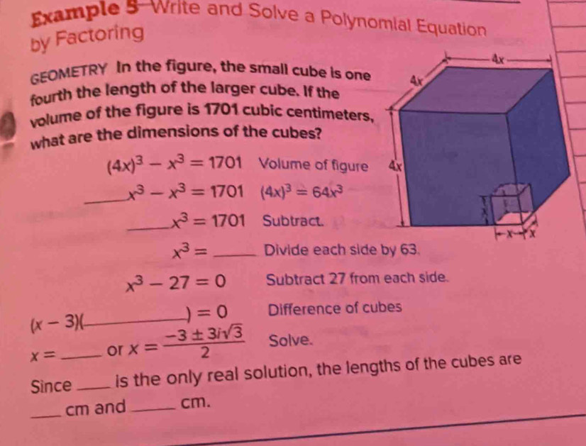 Example 5-Write and Solve a Polynomial Equation 
by Factoring 
GEOMETRY In the figure, the small cube is one 
fourth the length of the larger cube. If the 
volume of the figure is 1701 cubic centimeters, 
what are the dimensions of the cubes?
(4x)^3-x^3=1701 Volume of figure 
_ x^3-x^3=1701 (4x)^3=64x^3
_ x^3=1701 Subtract.
x^3= _Divide each side by 63.
x^3-27=0 Subtract 27 from each side.
=0 Difference of cubes
(x-3) _
x= _or x= (-3± 3isqrt(3))/2  Solve. 
Since _is the only real solution, the lengths of the cubes are 
_cm and _ cm.