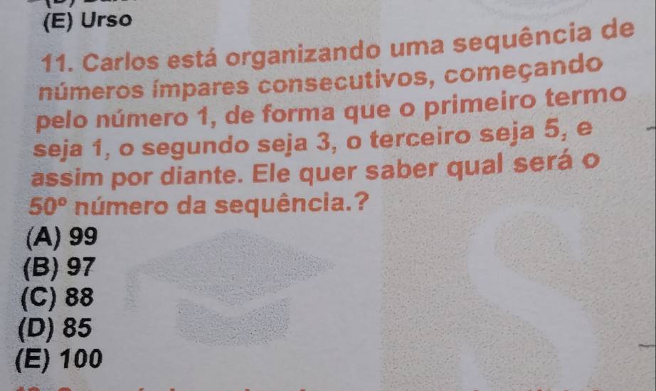 (E) Urso
11. Carlos está organizando uma sequência de
números ímpares consecutivos, começando
pelo número 1, de forma que o primeiro termo
seja 1, o segundo seja 3, o terceiro seja 5, e
assim por diante. Ele quer saber qual será o
50° número da sequência.?
(A) 99
(B) 97
(C) 88
(D) 85
(E) 100