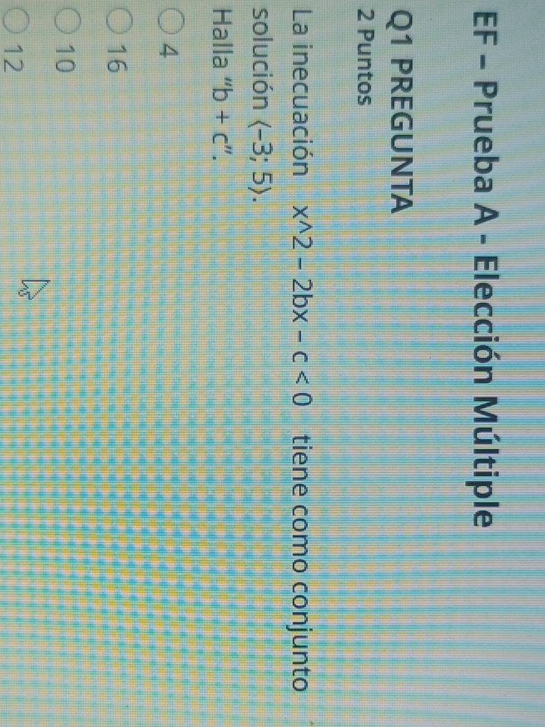EF - Prueba A - Elección Múltiple
Q1 PREGUNTA
2 Puntos
La inecuación x^(wedge)2-2bx-c<0</tex> tiene como conjunto
solución langle -3;5rangle. 
Halla “ b+c''.
4
16
10
12