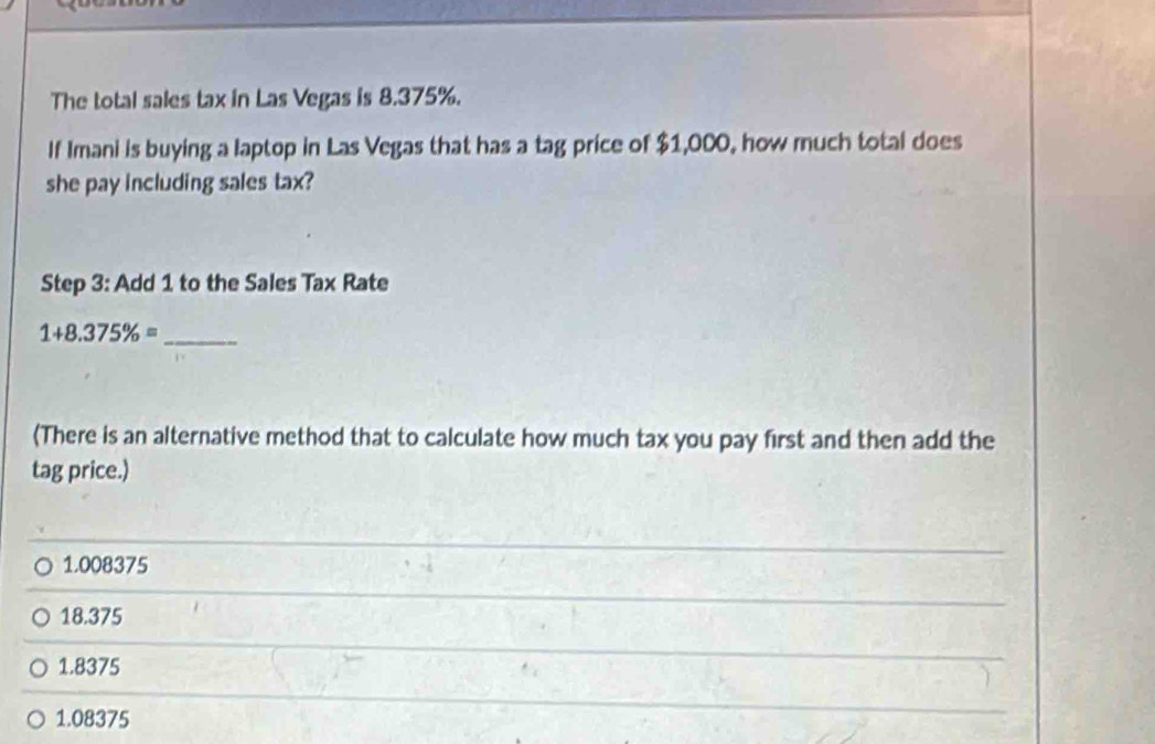 The total sales tax in Las Vegas is 8.375%.
If Imani is buying a laptop in Las Vegas that has a tag price of $1,000, how much total does
she pay including sales tax?
Step 3: Add 1 to the Sales Tax Rate
_ 1+8.375% =
(There is an alternative method that to calculate how much tax you pay first and then add the
tag price.)
1.008375
18.375
1.8375
1.08375