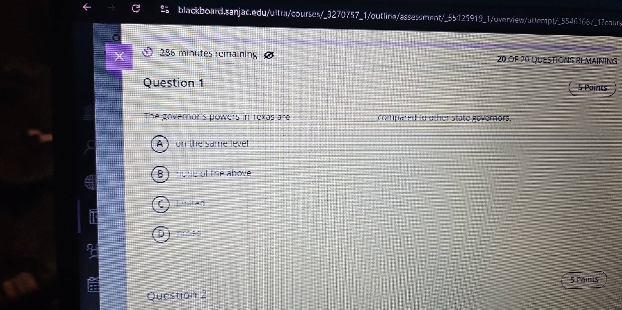 286 minutes remaining 20 OF 20 QUESTIONS REMAINING
Question 1 5 Points
The governor's powers in Texas are _compared to other state governors.
 on the same level
B )none of the above
C) limited
D broad
5 Points
Question 2