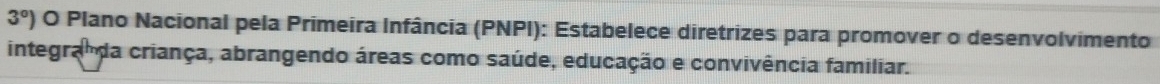 3°) O Plano Nacional pela Primeira Infância (PNPI): Estabelece diretrizes para promover o desenvolvimento 
integra da criança, abrangendo áreas como saúde, educação e convivência familiar.