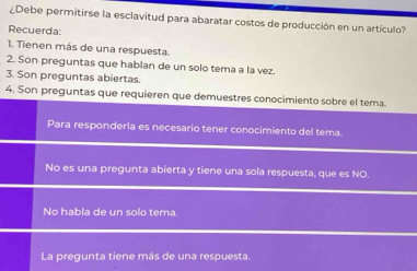 ¿Debe permitirse la esclavitud para abaratar costos de producción en un artículo?
Recuerda:
1. Tienen más de una respuesta.
2. Son preguntas que hablan de un solo tema a la vez.
3. Son preguntas abiertas.
4. Son preguntas que requieren que demuestres conocimiento sobre el tema
Para responderla es necesario tener conocimiento del tema.
No es una pregunta abierta y tiene una sola respuesta, que es NO
No habla de un solo tema.
La pregunta tiene más de una respuesta.