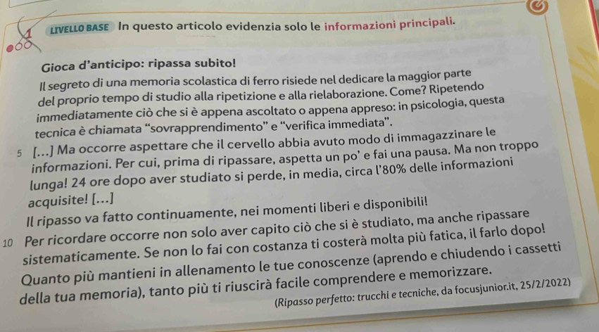 LIVELLO BASE In questo articolo evidenzia solo le informazioni principali. 
Gioca d’anticipo: ripassa subito! 
Il segreto di una memoria scolastica di ferro risiede nel dedicare la maggior parte 
del proprio tempo di studio alla ripetizione e alla rielaborazione. Come? Ripetendo 
immediatamente ciò che si è appena ascoltato o appena appreso: in psicologia, questa 
tecnica è chiamata “sovrapprendimento” e “verifica immediata”. 
5 [...] Ma occorre aspettare che il cervello abbia avuto modo di immagazzinare le 
informazioni. Per cui, prima di ripassare, aspetta un po’ e fai una pausa. Ma non troppo 
lunga! 24 ore dopo aver studiato si perde, in media, circa l’ 80% delle informazioni 
acquisite! [...] 
Il ripasso va fatto continuamente, nei momenti liberi e disponibili! 
10 Per ricordare occorre non solo aver capito ciò che si è studiato, ma anche ripassare 
sistematicamente. Se non lo fai con costanza ti costerà molta più fatica, il farlo dopo! 
Quanto più mantieni in allenamento le tue conoscenze (aprendo e chiudendo i cassetti 
della tua memoria), tanto più ti riuscirà facile comprendere e memorizzare. 
(Ripasso perfetto: trucchi e tecniche, da focusjunior.it, 25/2/2022)