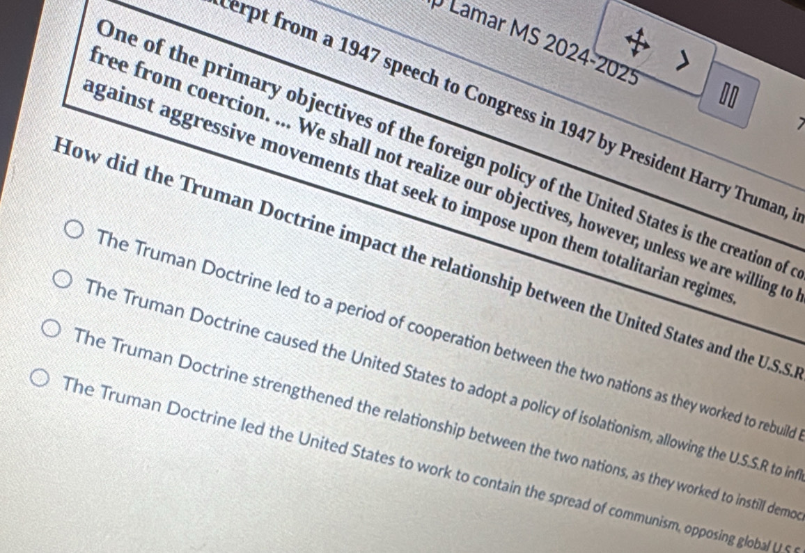 Lamar MS 2024-2025
10
erpt from a 1947 speech to Congress in 1947 by President Harry Truman
one of the primary objectives of the foreign policy of the United States is the creation of
ree from coercion. ... We shall not realize our objectives, however, unless we are willing t
gainst aggressive movements that seek to impose upon them totalitarian regim
How did the Truman Doctrine impact the relationship between the United States and the U.S.S
The Truman Doctrine led to a period of cooperation between the two nations as they worked to rebuile
The Truman Doctrine caused the United States to adopt a policy of isolationism, allowing the U.S.S.R to in
The Truman Doctrine strengthened the relationship between the two nations, as they worked to instill demo
The Truman Doctrine led the United States to work to contain the spread of communism, opposing global U S