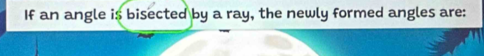 If an angle is bisected by a ray, the newly formed angles are: