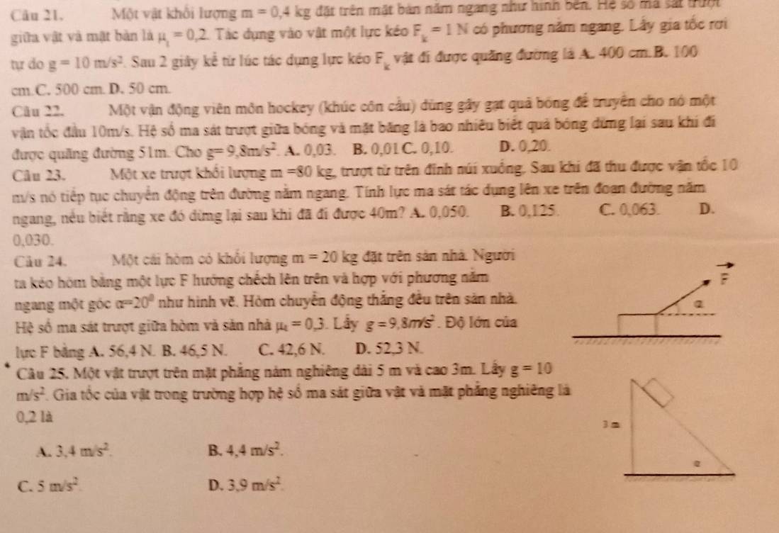 Câu 21, Một vật khổi lượng m=0,4kg đặt trên mặt bản năm ngang như hình bên. Hệ số mã sắt nuột
giữa vật và mật bàn là mu _1=0,2 Tác dụng vào vật một lực kéo F_k=1N có phương năm ngang. Lấy gia tốc rơi
tự do g=10m/s^2 Sau 2 giây kể từ lúc tác dụng lực kéo F_k vật đi được quǎng đường là A. 400 cm.B. 100
cm.C. 500 cm. D. 50 cm.
Câu 22. Một vận động viên môn hockey (khúc côn cầu) dùng gậy gạt quả bóng để truyền cho nó một
vận tốc đầu 10m/s. Hệ số ma sát trượt giữa bóng và mặt băng là bao nhiều biết quả bóng dùng lại sau khi đi
được quảng đường 51m. Cho g=9,8m/s^2. A. 0,03. B. 0,01 C. 0,10. D. 0,20.
Câu 23. Một xe trượt khối lượng m=80kg. trượt từ trên đinh núi xuống, Sau khi đã thu được vận tốc 10
m/s nó tiếp tục chuyển động trên đường nằm ngang. Tính lực ma sát tác dụng lên xe trên đoan đường năm
ngang, nều biết rằng xe đó dừng lại sau khi đã đi được 40m? A. 0,050. B. 0,125. C. 0,063. D.
0,030.
Câu 24. Một cái hòm có khổi lượng m=20kg đặt trên sản nhà. Người
ta kéo hóm bằng một lực F hướng chếch lên trên và hợp với phương năm
ngang một góc alpha =20° như hình vẽ. Hòm chuyển động thắng đều trên sản nhà.
Hệ số ma sát trượt giữa hòm và sản nhà mu _t=0,3 Lẫy g=9,8m/s^2. Độ lớn của
lực F bằng A. 56,4 N. B. 46,5 N. C. 42,6 N. D. 52,3 N.
Câu 25, Một vật trượt trên mặt phẳng năm nghiêng dài 5 m và cao 3m. Lây g=10
m/s^2 1. Gia tốc của vật trong trường hợp hệ số ma sát giữa vật và mật phẳng nghiêng là
0,2 là
A. 3,4m/s^2. B. 4,4m/s^2.
C. 5m/s^2. D. 3.9m/s^2.