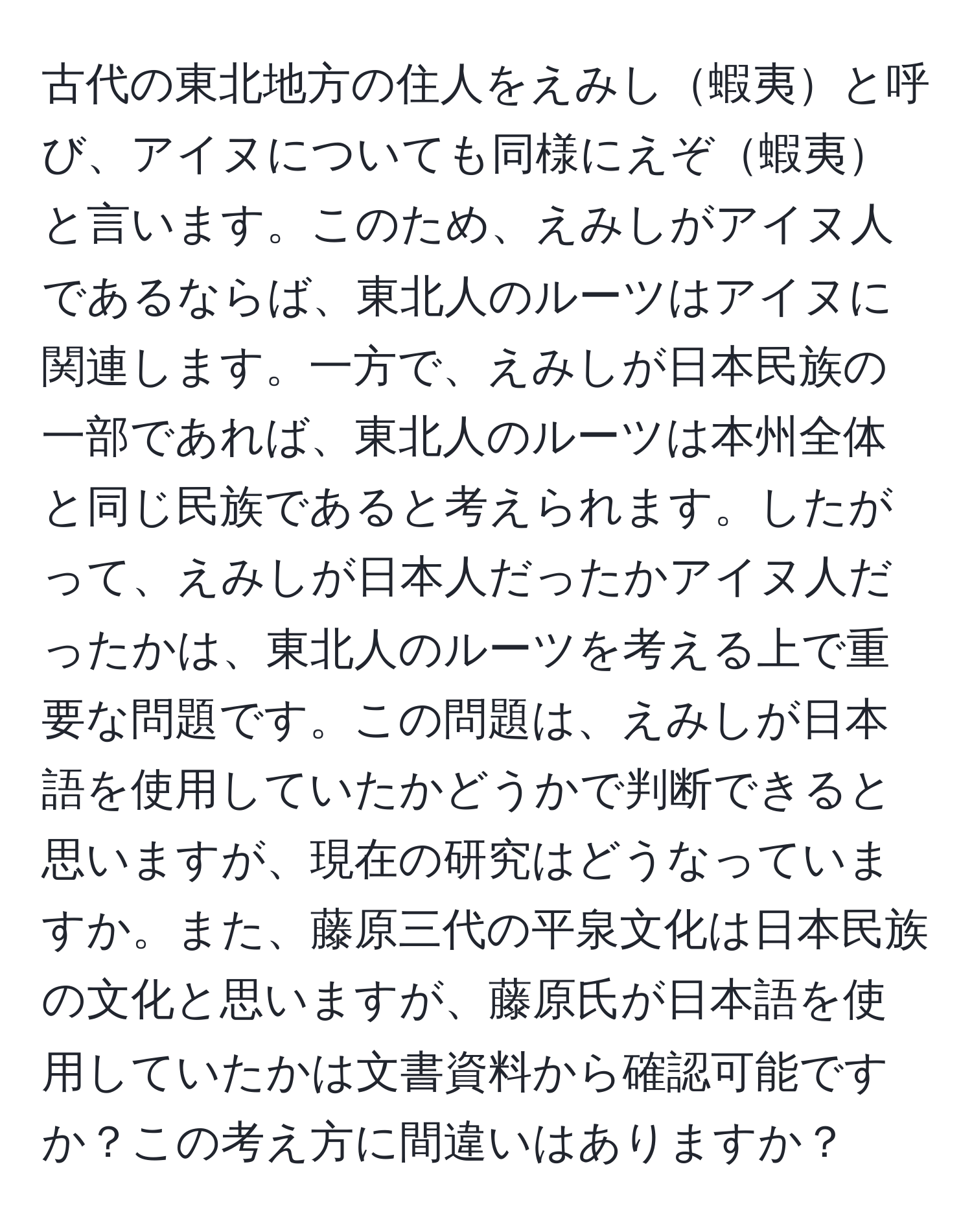 古代の東北地方の住人をえみし蝦夷と呼び、アイヌについても同様にえぞ蝦夷と言います。このため、えみしがアイヌ人であるならば、東北人のルーツはアイヌに関連します。一方で、えみしが日本民族の一部であれば、東北人のルーツは本州全体と同じ民族であると考えられます。したがって、えみしが日本人だったかアイヌ人だったかは、東北人のルーツを考える上で重要な問題です。この問題は、えみしが日本語を使用していたかどうかで判断できると思いますが、現在の研究はどうなっていますか。また、藤原三代の平泉文化は日本民族の文化と思いますが、藤原氏が日本語を使用していたかは文書資料から確認可能ですか？この考え方に間違いはありますか？