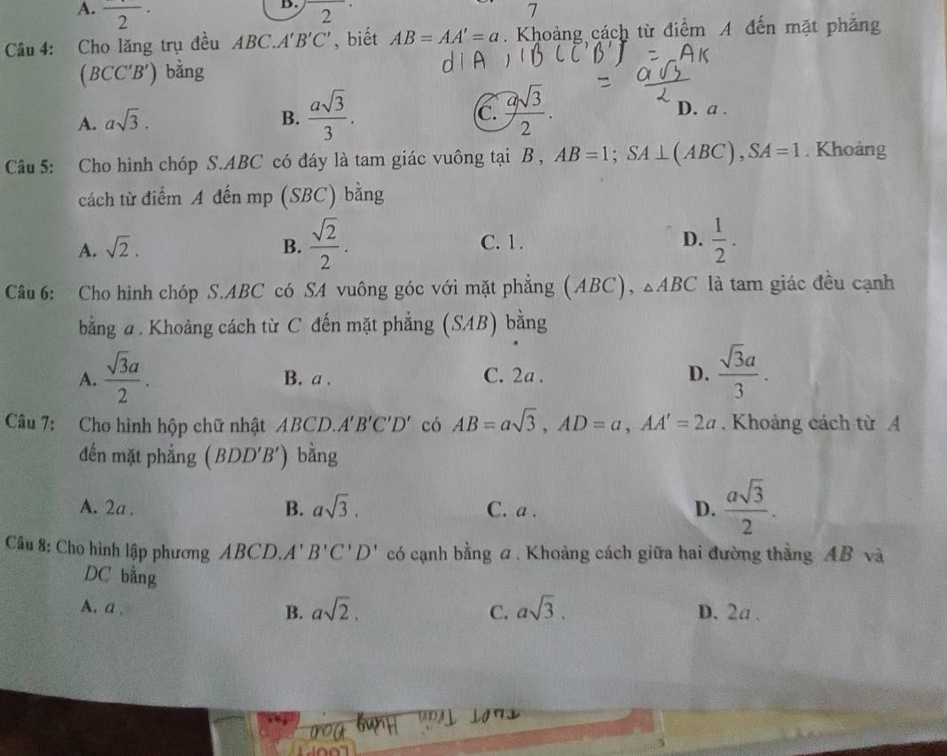 A. frac 2·
B.
2
7
Câu 4: Cho lăng trụ đều ABC.A'B'C' , biết AB=AA'=a. Khoảng cách từ điểm A đến mặt phảng
( BCC B ') bằng
A. asqrt(3). B.  asqrt(3)/3 . C.  asqrt(3)/2 .
D. a.
Câu 5: Cho hình chóp S. ABC có đáy là tam giác vuông tại B , AB=1; SA⊥ (ABC), SA=1. Khoảng
cách từ điểm A đến mp (SBC) bằng
A. sqrt(2). B.  sqrt(2)/2 . C. 1. D.  1/2 . 
Câu 6: Cho hình chóp S. ABC có SA vuông góc với mặt phẳng (ABC), △ ABC là tam giác đều cạnh
bằng a. Khoảng cách từ C đến mặt phẳng (SAB) bằng
A.  sqrt(3)a/2 . B. a. C. 2a. D.  sqrt(3)a/3 . 
Câu 7: Cho hình hộp chữ nhật ABCD. A'B'C'D' có AB=asqrt(3), AD=a, AA'=2a. Khoảng cách từ A
đến mặt phẳng (BDD'B') bằng
A. 2a. C. a. D.  asqrt(3)/2 .
B. asqrt(3). 
Câu 8: Cho hình lập phương ABCD.. A' B'C'D' có cạnh bằng a . Khoảng cách giữa hai đường thẳng AB và
DC bằng
B. asqrt(2). C. asqrt(3).
A. a. D. 2a.