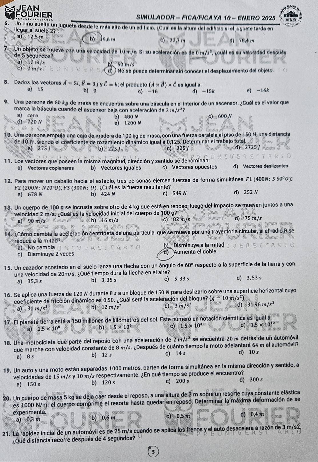 JEAN
FOURIER  SIMULADOR - FICA/FICAYA 10 - ENERO 2025
6. Un niño suelta un juguete desde lo más alto de un edificio. ¿Cuál es la altura del edificio si el juguete tarda en
llegar al suelo 2?
a) 12,5 m b) 19.6 m c) 32,7 m d) 78,4 m
7. Un objeto se mueve con una velocidad de 10 m/s. Si su aceleración es de 0m/s^2 A ¿cuál es su velocidad después
de 5 segundos?
a) 10 m/s b)、 50 m/s
c) 0 m/s d)  No se puede determinar sin conocer el desplazamiento del objeto
8. Dados los vectores vector A=5i,vector B=3 y vector C=k :; el producto (vector A* vector B)* vector C es igual a:
a) 15 b) 0 c) -16 d) -15k e) -16k
9. Una persona de 60 kg de masa se encuentra sobre una báscula en el interior de un ascensor. ¿Cuál es el valor que
marca la báscula cuando el ascensor baja con aceleración de 2m/s^2?
a) cero b) 480 N c) 600 N
d) 720 N e) 1200 N
10. Una persona empuja una caja de madera de 100 kg de masa, con una fuerza paralela al piso de 150 N, una distancia
de 10 m, siendo el coeficiente de rozamiento dinámico igual a 0,125. Determinar el trabajo total
a) 275 J b) 225J c) 325 d) 2725 J
11. Los vectores que poseen la misma magnitud, dirección y sentido se denominan:
a) Vectores coplanares b) Vectores iguales c) Vectores opuestos d) Vectores deslizantes
12. Para mover un caballo hacia el establo, tres personas ejercen fuerzas de forma simultánea F1 (400N; S50^oO)
F2 (200N; N20°O) ); F3 (300N; O). ¿Cuál es la fuerza resultante?
a) 678 N b) 424 N c) 549 N d) 252 N
13. Un cuerpo de 100 g se incrusta sobre otro de 4 kg que está en reposo, luego del impacto se mueven juntos a una
velocidad 2 m/s. ¿Cuál es la velocidad inicial del cuerpo de 100 g?
a) 90 m/s b) 16 m/s c) 82 m/s d) 75 m/s
14. ¿Cómo cambia la aceleración centrípeta de una partícula, que se mueve por una trayectoria circular, si el radio R se
reduce a la mitad?
a) No cambia b) Disminuye a la mitad
c) Disminuye 2 veces d) Aumenta el doble
15. Un cazador acostado en el suelo lanza una flecha con un ángulo de 60° respecto a la superficie de la tierra y con
una velocidad de 20m/s. ¿Qué tiempo dura la flecha en el aire?
a) 35,3 s b) 3, 35 s c) 5, 33 s d) 3, 53 s
16. Se aplica una fuerza de 120 N durante 8 s a un bloque de 150 N para deslizarlo sobre una superficie horizontal cuyo
coeficiente de fricción dinámico es 0,50. ¿Cuál será la aceleración del bloque? (g=10m/s^2)
d)
a) 31m/s^2 b) 12m/s^2 c) 3m/s^2 31.96m/s^2
17. El planeta tierra está a 150 millones de kilómetros del sol. Este número en notación científica es igual a:
a) 1.5* 10^8 b) 1,5* 10^6 c) 1,5* 10^4 d) 1,5* 10^(10)
18. Una motocicleta que parte del reposo con una aceleración de 2m/s^2 se encuentra 20 m detrás de un automóvil
que marcha con velocidad constante de 8 m/s. ¿Después de cuánto tiempo la moto adelantará 64 m al automóvil?
a) 8 s b) 12 s c) 14 s d) 10 s
19. Un auto y una moto están separadas 1000 metros, parten de forma simultánea en la misma dirección y sentido, a
velocidades de 15 m/s y 10 m/s respectivamente. ¿En qué tiempo se produce el encuentro?
a) 150 s b) 120 s c) 200 s d) 300 s
20. Un cuerpo de masa 5 kg se deja caer desde el reposo, a una altura de 3 m sobre un resorte cuya constante elástica
es 1000 N/m. el cuerpo comprime el resorte hasta quedar en reposo. Determinar la máxima deformación de se
experimenta.
a) 0,3 m b) 0,6 m c) 0,5 m d) 0,4 m
21. La rapidez inicial de un automóvil es de 25 m/s cuando se aplica los frenos y el auto desacelera a razón de 3 m/s2
¿Qué distancia recorre después de 4 segundos?
5