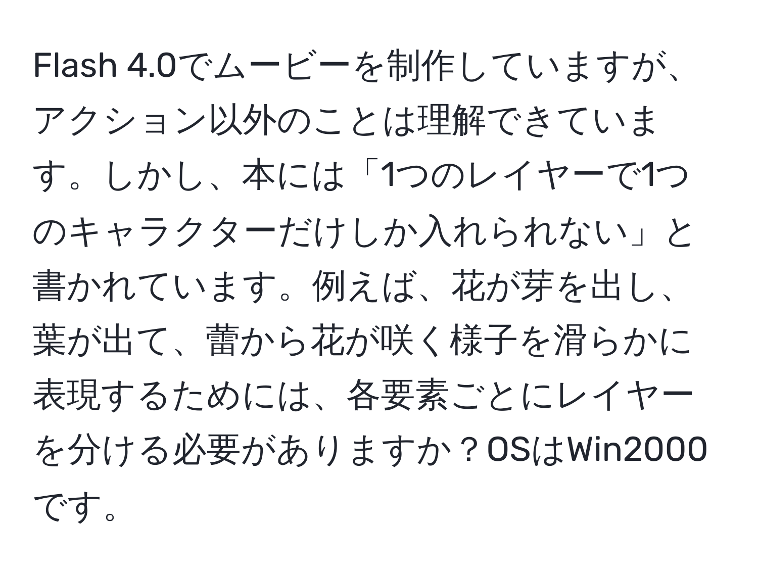 Flash 4.0でムービーを制作していますが、アクション以外のことは理解できています。しかし、本には「1つのレイヤーで1つのキャラクターだけしか入れられない」と書かれています。例えば、花が芽を出し、葉が出て、蕾から花が咲く様子を滑らかに表現するためには、各要素ごとにレイヤーを分ける必要がありますか？OSはWin2000です。