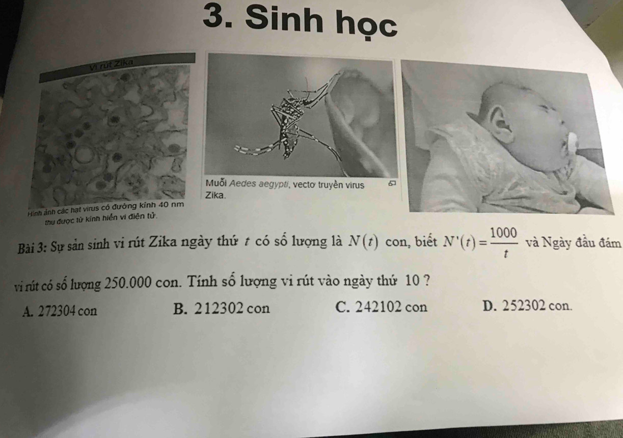 Sinh học
Zika.
thu được từ kính hiển vi điện tử.
Bài 3: Sự sản sinh vi rút Zika ngày thứ t có số lượng là N(t) con, biết N'(t)= 1000/t  và Ngày đầu đám
vi rút có số lượng 250.000 con. Tính số lượng vi rút vào ngày thứ 10 ?
A. 272304 con B. 212302 con C. 242102 con D. 252302 con.