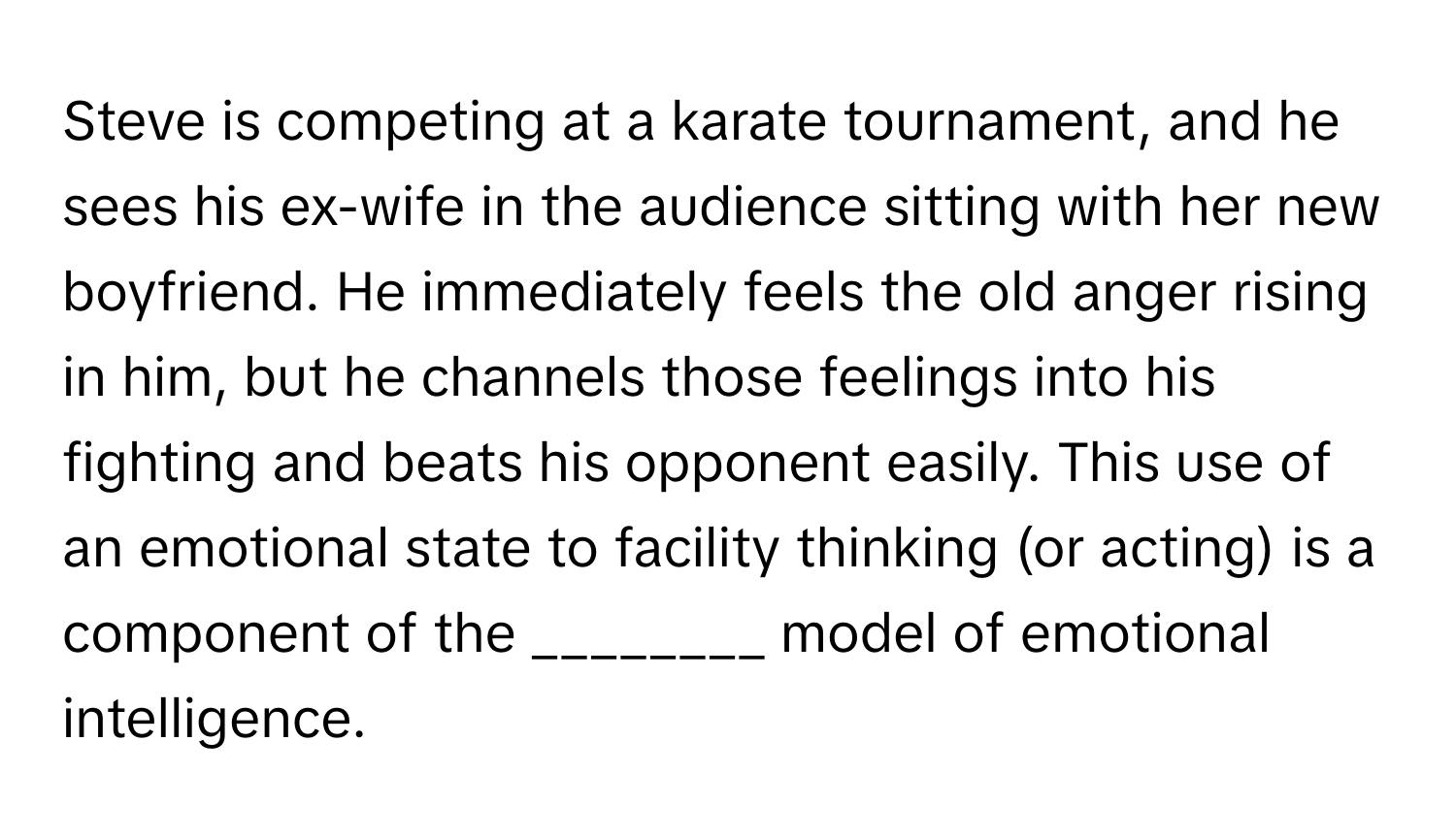 Steve is competing at a karate tournament, and he sees his ex-wife in the audience sitting with her new boyfriend. He immediately feels the old anger rising in him, but he channels those feelings into his fighting and beats his opponent easily. This use of an emotional state to facility thinking (or acting) is a component of the ________ model of emotional intelligence.