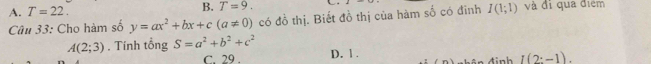 B. T=9.
A. T=22. và đi qua điểm
Câu 33: Cho hàm số y=ax^2+bx+c(a!= 0) có đồ thị. Biết đồ thị của hàm số có đinh I(1;1)
A(2;3). Tính tổng S=a^2+b^2+c^2 D. 1.
C. 29 . đ inh I(2:-1).