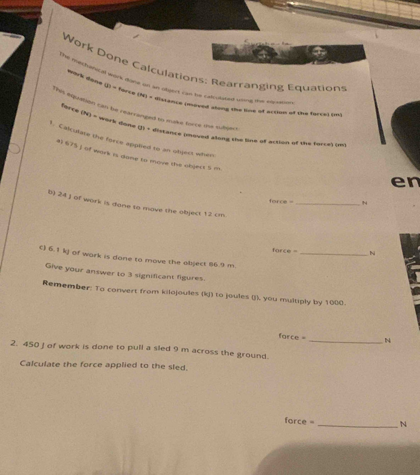 Work Done Calculations: Rearranging Equations 
The mechanical work done or an object can be calculated using the equation 
work done (J) = force (N) × distance (moved along the line of action of the force) (m 
This equation can be rearranged to make force me subjec 
force (N) = work done (J) + distance (moved along the line of action of the force) (m) 
1. Calculate the force applied to an object when 
) 675 J of work is done to move the object 5 m
en 
force =_ 
N 
b) 24 J of work is done to move the object 12 cm. 
force =_ 
N 
C) 6.1 kj of work is done to move the object 86.9 m. 
Give your answer to 3 significant figures. 
Remember: To convert from kilojoules (kJ) to joules (J), you multiply by 1000. 
force = 
_N 
2. 450 J of work is done to pull a sled 9 m across the ground. 
Calculate the force applied to the sled. 
force = 
_N