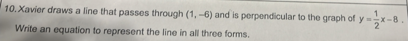 Xavier draws a line that passes through (1,-6) and is perpendicular to the graph of y= 1/2 x-8. 
Write an equation to represent the line in all three forms.