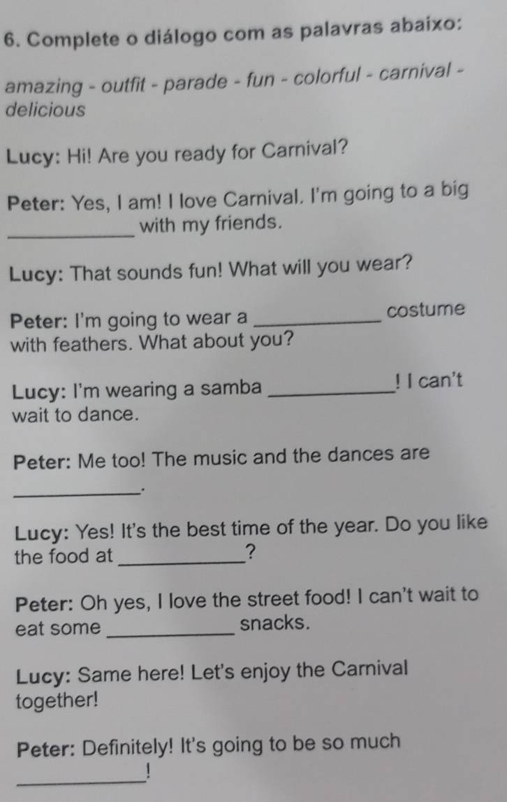 Complete o diálogo com as palavras abaixo: 
amazing - outfit - parade - fun - colorful - carnival - 
delicious 
Lucy: Hi! Are you ready for Carnival? 
Peter: Yes, I am! I love Carnival. I'm going to a big 
_with my friends. 
Lucy: That sounds fun! What will you wear? 
Peter: I'm going to wear a _costume 
with feathers. What about you? 
Lucy: I'm wearing a samba _! I can't 
wait to dance. 
Peter: Me too! The music and the dances are 
_ 
Lucy: Yes! It's the best time of the year. Do you like 
the food at _? 
Peter: Oh yes, I love the street food! I can't wait to 
eat some _snacks. 
Lucy: Same here! Let's enjoy the Carnival 
together! 
Peter: Definitely! It's going to be so much 
_ 
1