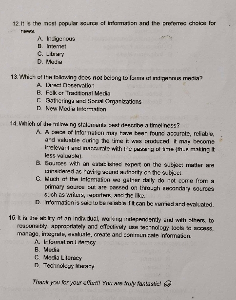 It is the most popular source of information and the preferred choice for
news.
A. Indigenous
B. Internet
C. Library
D. Media
13. Which of the following does not belong to forms of indigenous media?
A. Direct Observation
B. Folk or Traditional Media
C. Gatherings and Social Organizations
D. New Media Information
14. Which of the following statements best describe a timeliness?
A. A piece of information may have been found accurate, reliable,
and valuable during the time it was produced, it may become
irrelevant and inaccurate with the passing of time (thus making it
less valuable).
B. Sources with an established expert on the subject matter are
considered as having sound authority on the subject.
C. Much of the information we gather daily do not come from a
primary source but are passed on through secondary sources 
such as writers, reporters, and the like.
D. Information is said to be reliable if it can be verified and evaluated.
15. It is the ability of an individual, working independently and with others, to
responsibly, appropriately and effectively use technology tools to access,
manage, integrate, evaluate, create and communicate information.
A. Information Literacy
B. Media
C. Media Literacy
D. Technology literacy
Thank you for your effort!! You are truly fantastic!