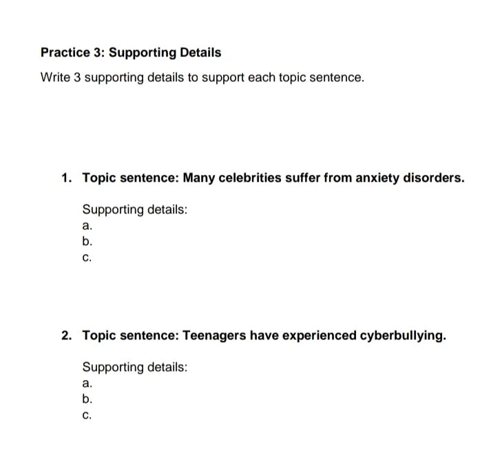 Practice 3: Supporting Details 
Write 3 supporting details to support each topic sentence. 
1. Topic sentence: Many celebrities suffer from anxiety disorders. 
Supporting details: 
a. 
b. 
C. 
2. Topic sentence: Teenagers have experienced cyberbullying. 
Supporting details: 
a. 
b. 
C.