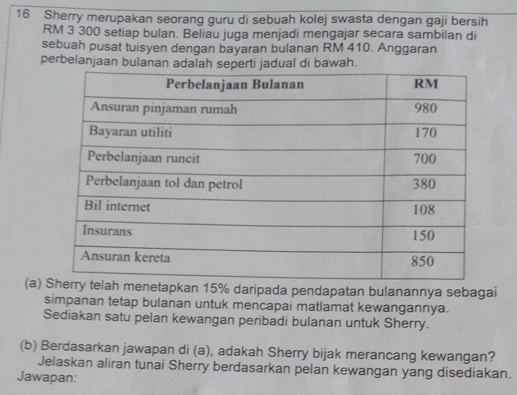 Sherry merupakan seorang guru di sebuah kolej swasta dengan gaji bersih
RM 3 300 setiap bulan. Beliau juga menjadi mengajar secara sambilan di 
sebuah pusat tuisyen dengan bayaran bulanan RM 410. Anggaran 
perbelanjaan bulanan adalah seperti jadual di bawah. 
(a) kan 15% daripada pendapatan bulanannya sebagai 
simpanan tetap bulanan untuk mencapai matlamat kewangannya. 
Sediakan satu pelan kewangan peribadi bulanan untuk Sherry. 
(b) Berdasarkan jawapan di (a), adakah Sherry bijak merancang kewangan? 
Jelaskan aliran tunai Sherry berdasarkan pelan kewangan yang disediakan. 
Jawapan: