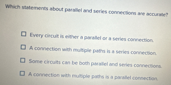 Which statements about parallel and series connections are accurate?
Every circuit is either a parallel or a series connection.
A connection with multiple paths is a series connection.
Some circuits can be both parallel and series connections.
A connection with multiple paths is a parallel connection.