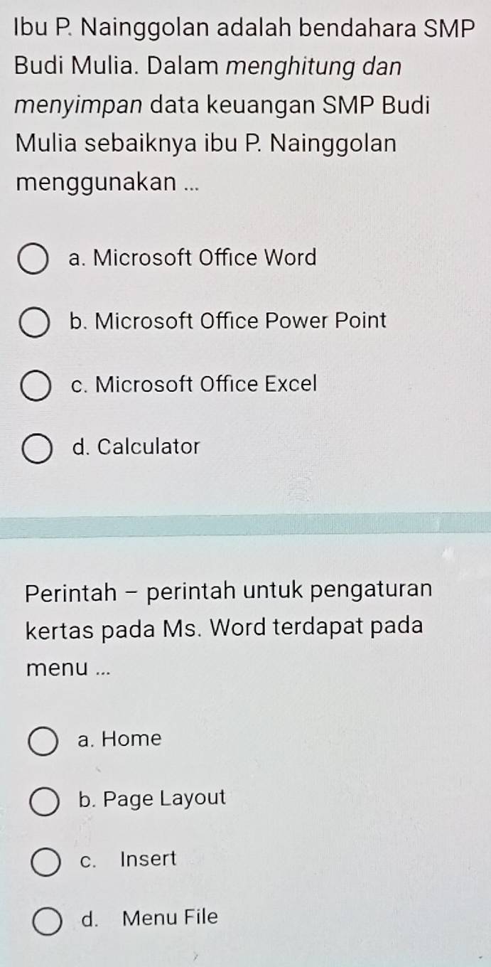 Ibu P. Nainggolan adalah bendahara SMP
Budi Mulia. Dalam menghitung dan
menyimpan data keuangan SMP Budi
Mulia sebaiknya ibu P. Nainggolan
menggunakan ...
a. Microsoft Office Word
b. Microsoft Office Power Point
c. Microsoft Office Excel
d. Calculator
Perintah - perintah untuk pengaturan
kertas pada Ms. Word terdapat pada
menu ...
a. Home
b. Page Layout
c. Insert
d. Menu File