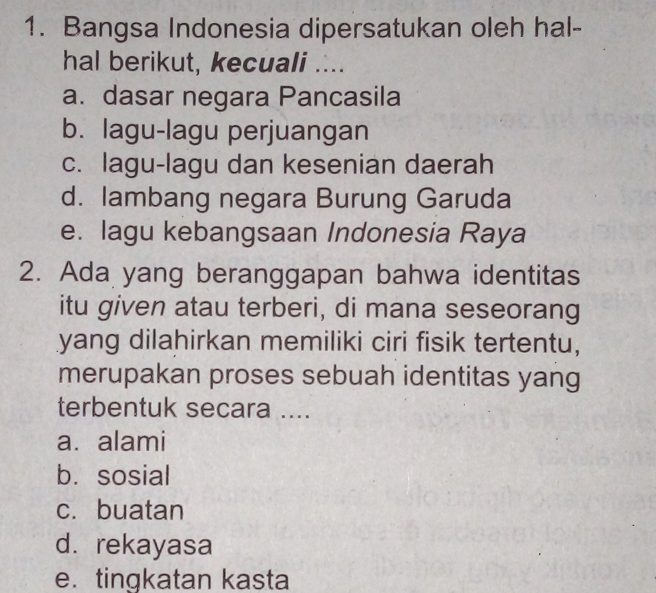 Bangsa Indonesia dipersatukan oleh hal-
hal berikut, kecuali ....
a. dasar negara Pancasila
b. lagu-lagu perjuangan
c. lagu-lagu dan kesenian daerah
d. lambang negara Burung Garuda
e. lagu kebangsaan Indonesia Raya
2. Ada yang beranggapan bahwa identitas
itu given atau terberi, di mana seseorang
yang dilahirkan memiliki ciri fisik tertentu,
merupakan proses sebuah identitas yang
terbentuk secara ....
a. alami
b. sosial
c. buatan
d. rekayasa
e. tingkatan kasta