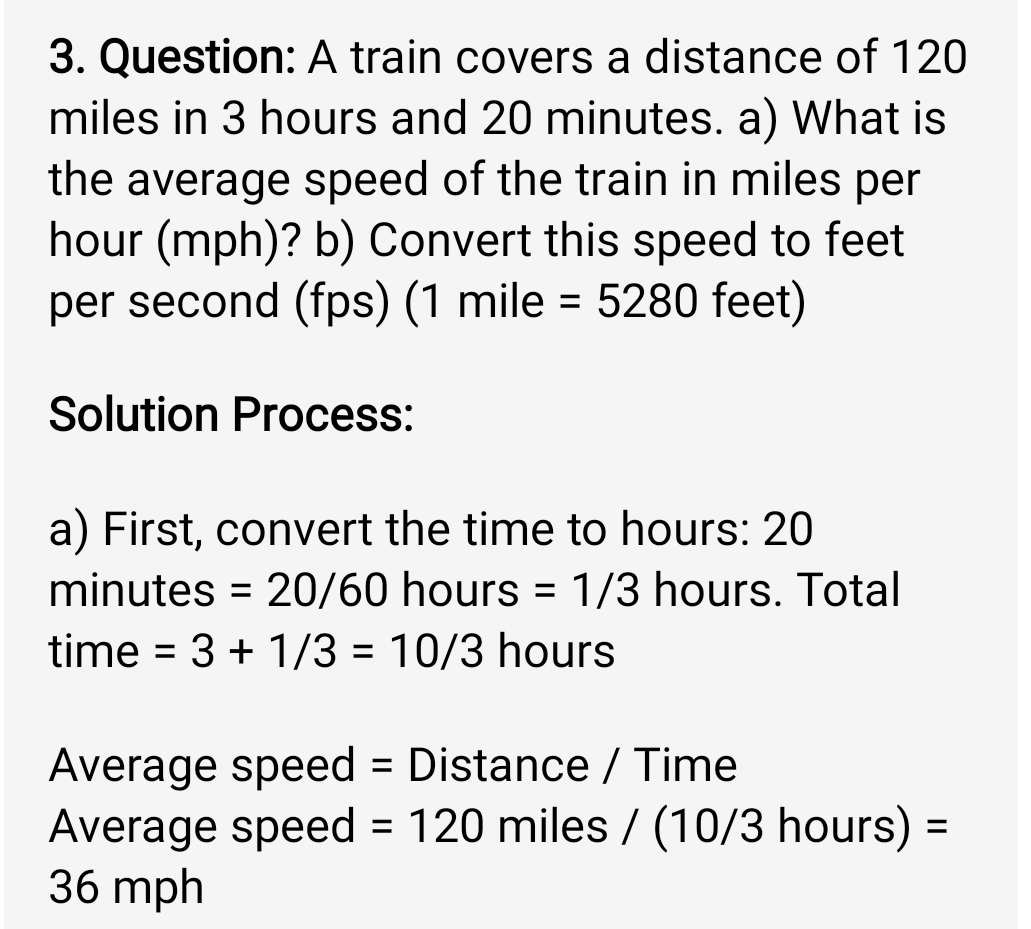 A train covers a distance of 120
miles in 3 hours and 20 minutes. a) What is 
the average speed of the train in miles per
hour (mph)? b) Convert this speed to feet
per second (fps) (1 mile =5280 feet) 
Solution Process: 
a) First, convert the time to hours: 20
minutes =20/60hc urs =1/3 hours. Total
time =3+1/3=10/3 hours
Average speed = Distance / Time 
Average speed =120 miles / (10/3 hours) =
36 mph