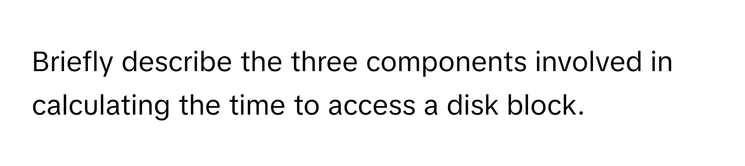 Briefly describe the three components involved in calculating the time to access a disk block.