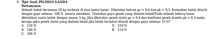 Tipe Soal: PILIHAN GANDA
Pertanyaan:
Sebuah balok bermassa 20 kq terletak di atas lantai kasar. Diketahui bahwa mu s=0,6 dan mu k=0,3. Kemudian balok ditarik
dengan gaya sebesar 160 N secara mendatar. Tentukan gaya gesek yang dialami balok!Pada sebuah bidang kasar
diletakkan suatu balok dengan massa 5 kg. Jika diketahui gesek statis mu s=0,4 dan koefisien gesek kinetis mu k=0,3
berapa gaya gesek statis yang dialami balok jika balok tersebut ditarik dengan gaya sebesar 15 N? maka
A. 120 N D. 150 N
B. 140 N E. 110 N
C. 100 N