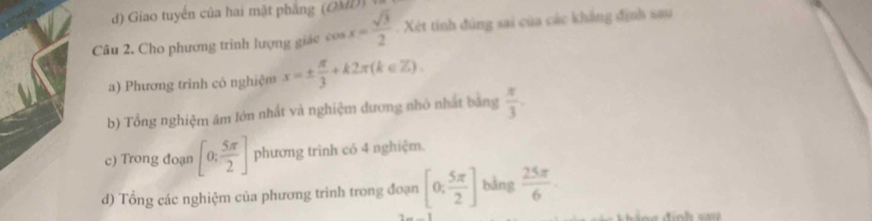 ) Giao tuyến của hai mặt phẳng (OMD 
Câu 2. Cho phương trình lượng giác cos x= sqrt(3)/2  Xét tinh đùng sai của các khẳng định sau 
a) Phương trình cô nghiệm x=±  π /3 +k2π (k∈ Z). 
b) Tổng nghiệm âm lớn nhất và nghiệm đương nhỏ nhất bằng  π /3 . 
c) Trong đoạn [0, 5π /2 ] phương trình có 4 nghiệm. 
d) Tổng các nghiệm của phương trình trong đoạn [0, 5π /2 ] bằng  25π /6 